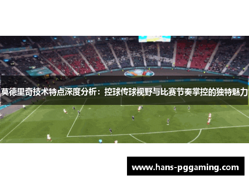 莫德里奇技术特点深度分析:控球传球视野与比赛节奏掌控的独特魅力 莫德里奇技术特点深度分析:控球传球视野与比赛节奏掌控的独特魅力