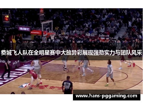 费城飞人队在全明星赛中大放异彩展现强劲实力与团队风采