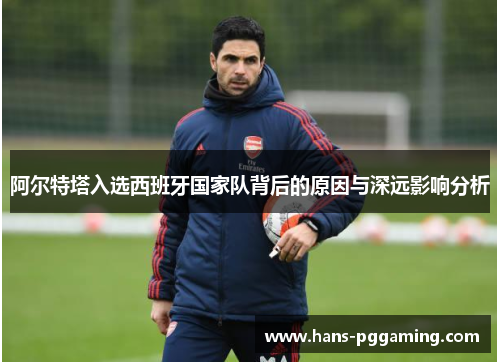 阿尔特塔入选西班牙国家队背后的原因与深远影响分析