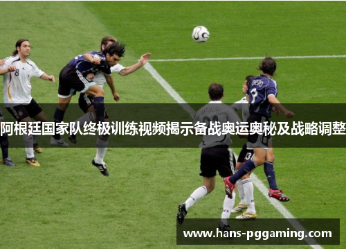 阿根廷国家队终极训练视频揭示备战奥运奥秘及战略调整