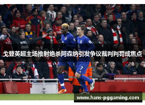 戈登英超主场推射绝杀阿森纳引发争议裁判判罚成焦点
