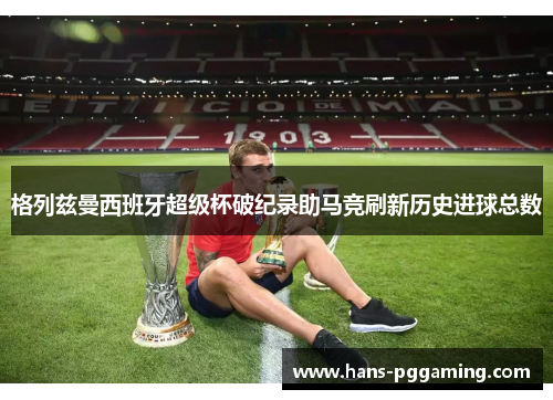 格列兹曼西班牙超级杯破纪录助马竞刷新历史进球总数 格列兹曼西班牙超级杯破纪录助马竞刷新历史进球总数