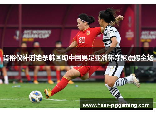 肖裕仪补时绝杀韩国助中国男足亚洲杯夺冠震撼全场 肖裕仪补时绝杀韩国助中国男足亚洲杯夺冠震撼全场