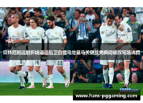 贝林厄姆远射折线逼迫后卫自摆乌龙皇马关键战局瞬间被改写场沸腾